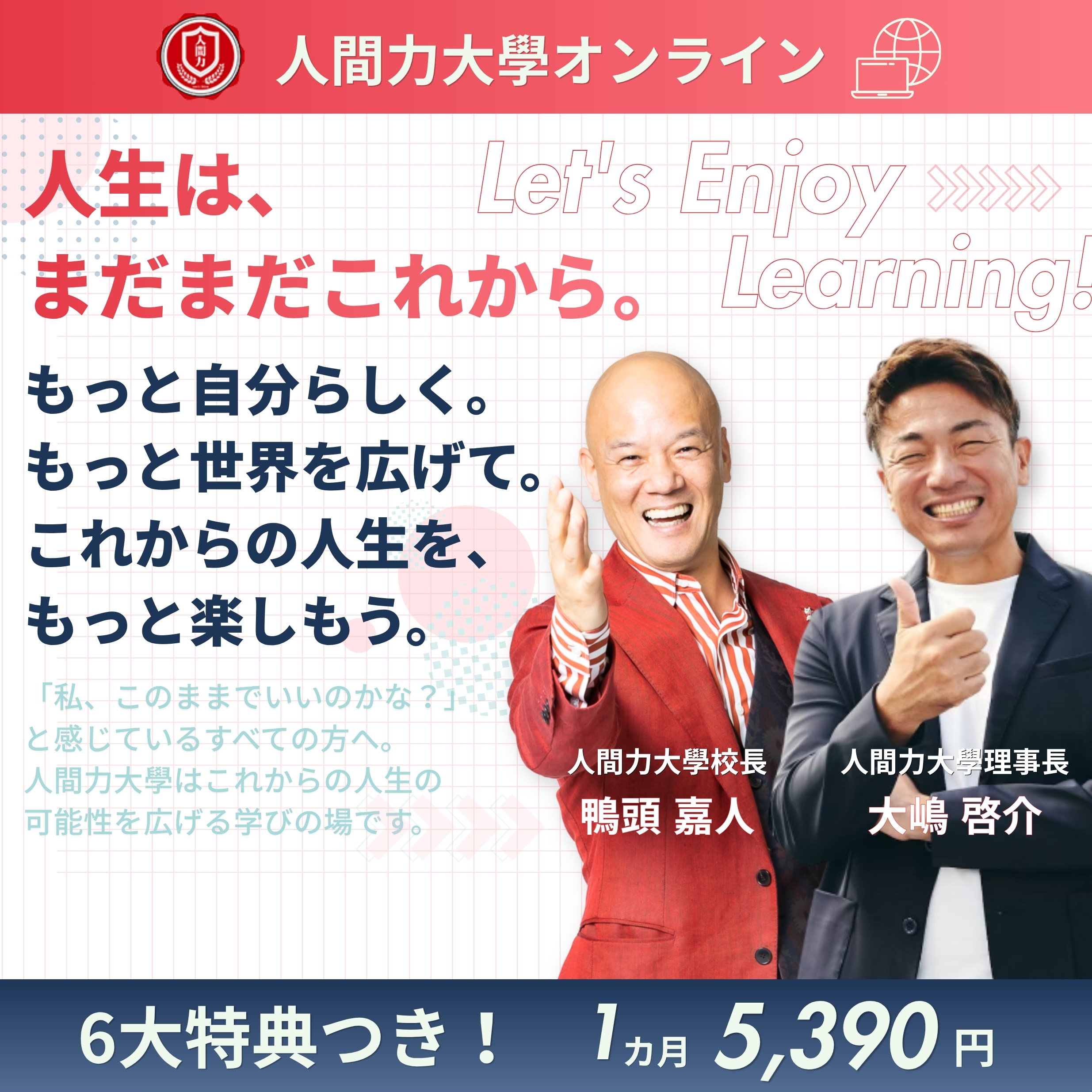 人間力大學オンライン。人生は、まだまだこれから。もっと自分らしく。もっと世界を広げて。これからの人生を、もっと楽しもう。「私、このままでいいのかな?」と感じているすべての方へ。人間力大學はこれからの人生の可能性を広げる学びの場です。校長 鴨頭嘉人・理事長 大嶋啓介。6大特典つき。1カ月5,390円。
